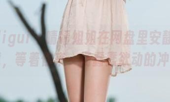 丽柜ligui - 晴晴姐姐在网盘里安静等你下载，等着你来一场蠢蠢欲动的冲动。